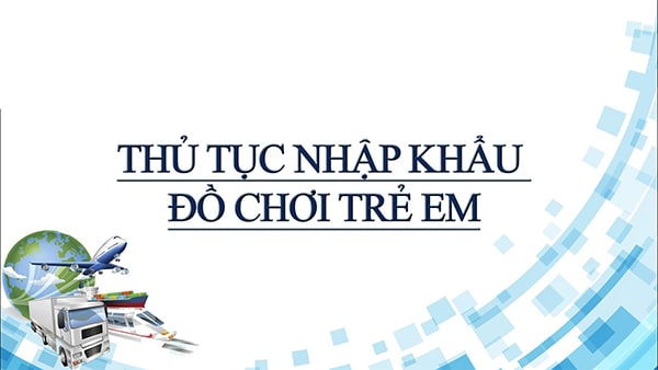 Giấy tờ và thủ tục liên nhập khẩu đồ chơi trẻ em từ Trung Quốc